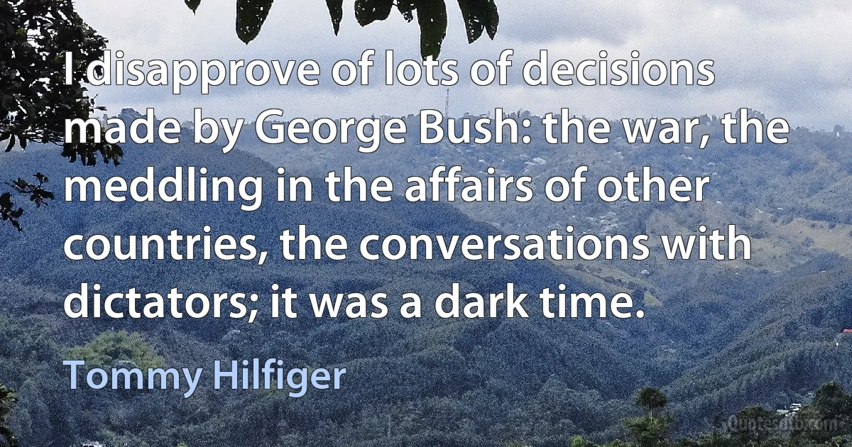 I disapprove of lots of decisions made by George Bush: the war, the meddling in the affairs of other countries, the conversations with dictators; it was a dark time. (Tommy Hilfiger)