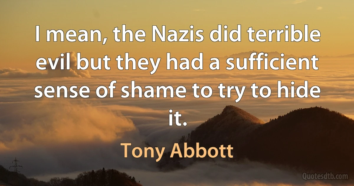 I mean, the Nazis did terrible evil but they had a sufficient sense of shame to try to hide it. (Tony Abbott)