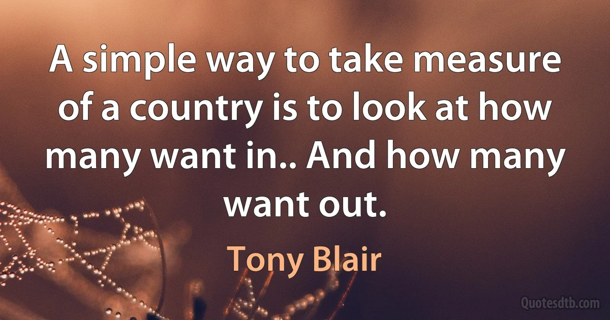 A simple way to take measure of a country is to look at how many want in.. And how many want out. (Tony Blair)