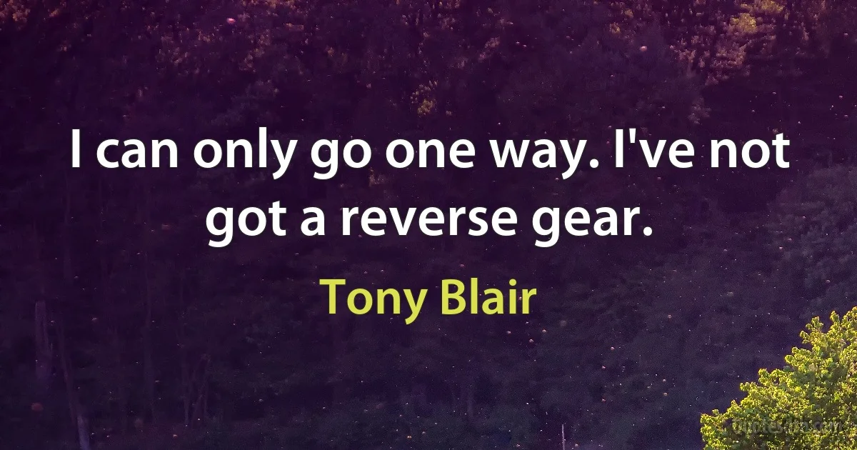 I can only go one way. I've not got a reverse gear. (Tony Blair)