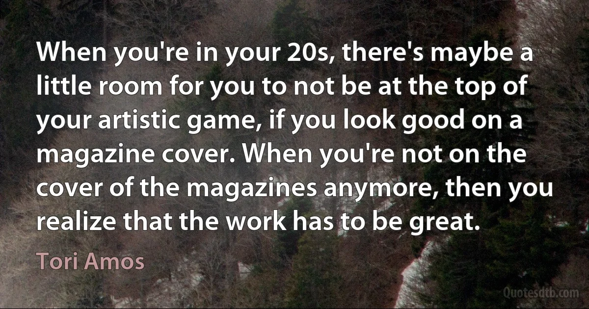 When you're in your 20s, there's maybe a little room for you to not be at the top of your artistic game, if you look good on a magazine cover. When you're not on the cover of the magazines anymore, then you realize that the work has to be great. (Tori Amos)