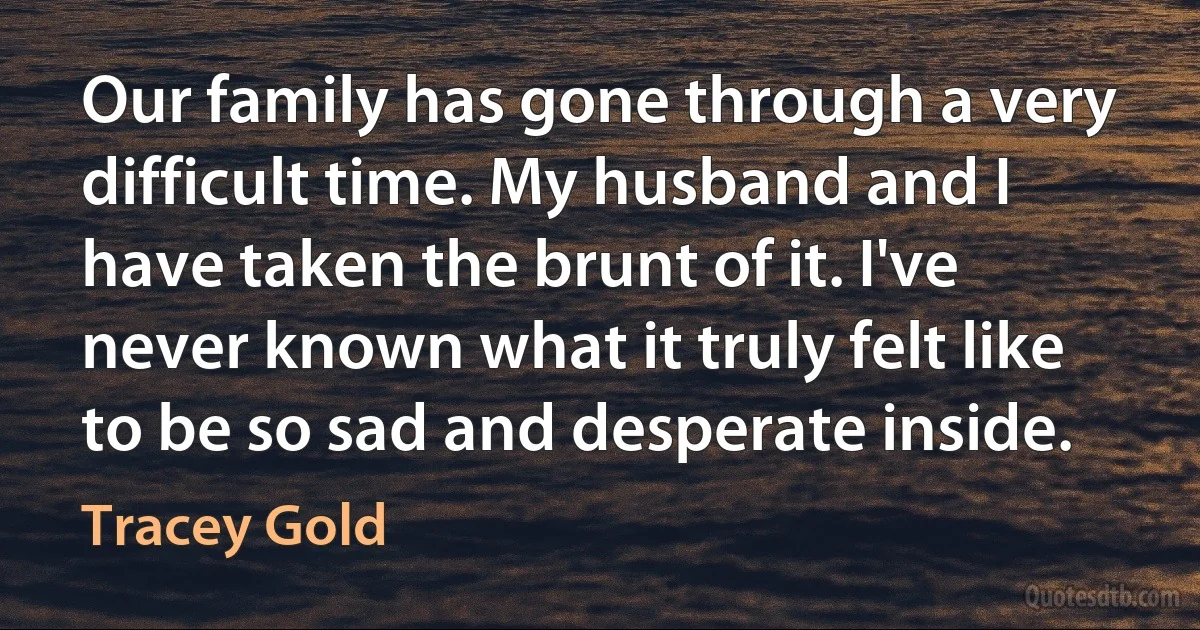 Our family has gone through a very difficult time. My husband and I have taken the brunt of it. I've never known what it truly felt like to be so sad and desperate inside. (Tracey Gold)