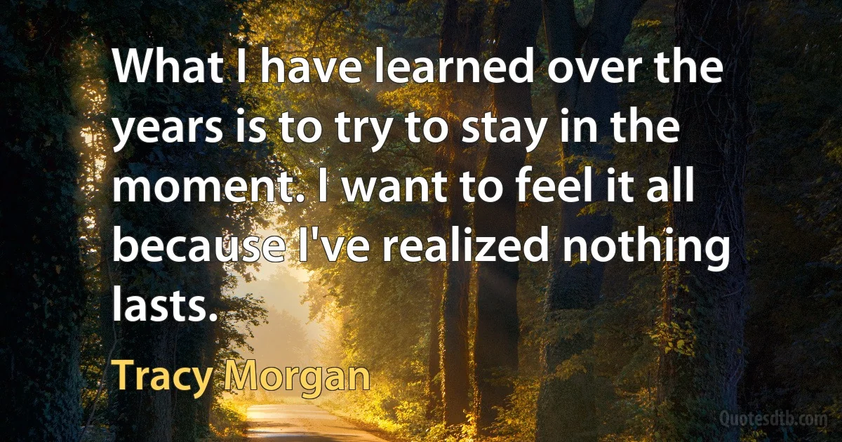 What I have learned over the years is to try to stay in the moment. I want to feel it all because I've realized nothing lasts. (Tracy Morgan)