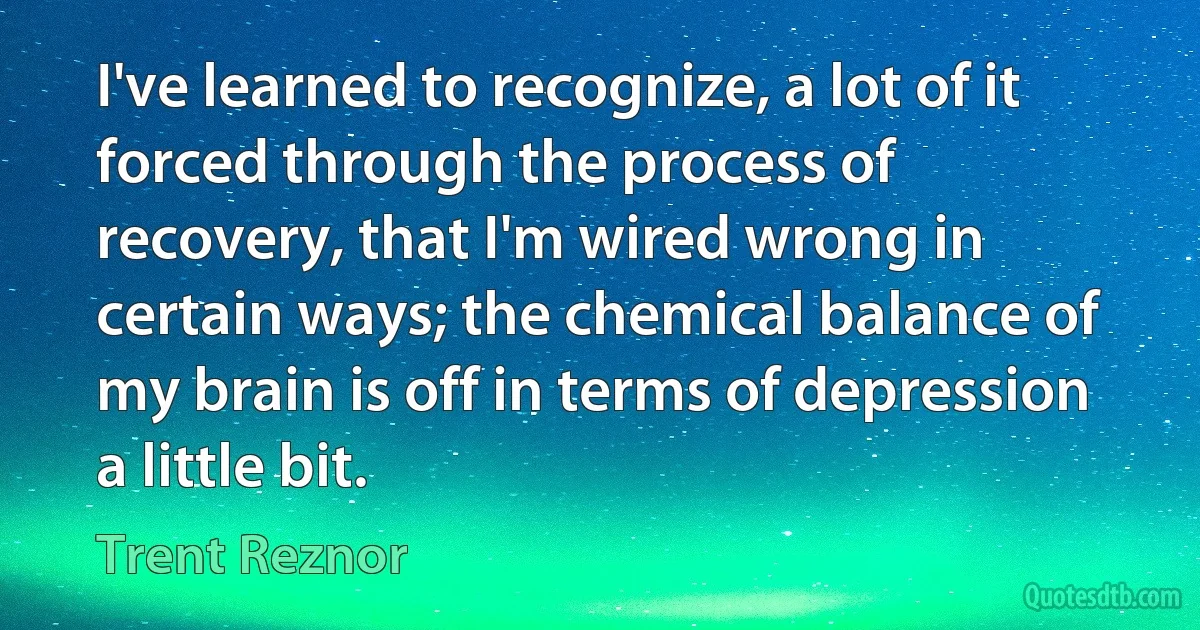 I've learned to recognize, a lot of it forced through the process of recovery, that I'm wired wrong in certain ways; the chemical balance of my brain is off in terms of depression a little bit. (Trent Reznor)