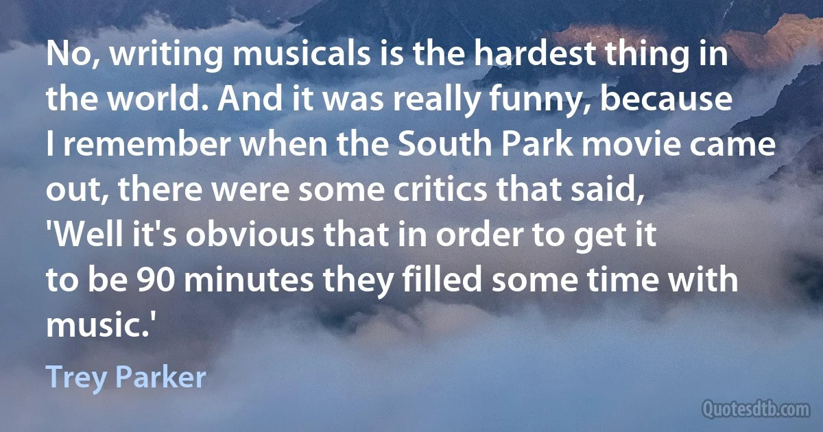 No, writing musicals is the hardest thing in the world. And it was really funny, because I remember when the South Park movie came out, there were some critics that said, 'Well it's obvious that in order to get it to be 90 minutes they filled some time with music.' (Trey Parker)