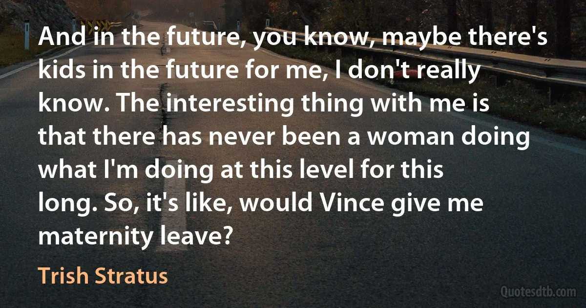 And in the future, you know, maybe there's kids in the future for me, I don't really know. The interesting thing with me is that there has never been a woman doing what I'm doing at this level for this long. So, it's like, would Vince give me maternity leave? (Trish Stratus)