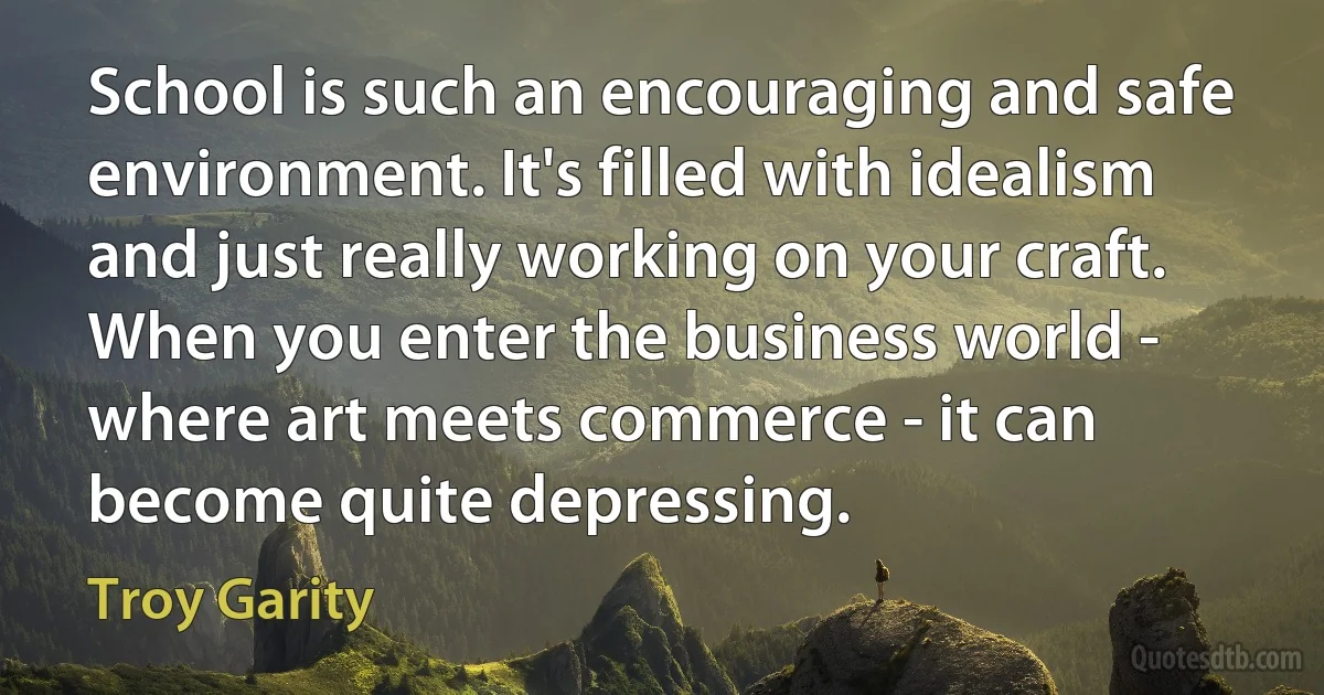 School is such an encouraging and safe environment. It's filled with idealism and just really working on your craft. When you enter the business world - where art meets commerce - it can become quite depressing. (Troy Garity)