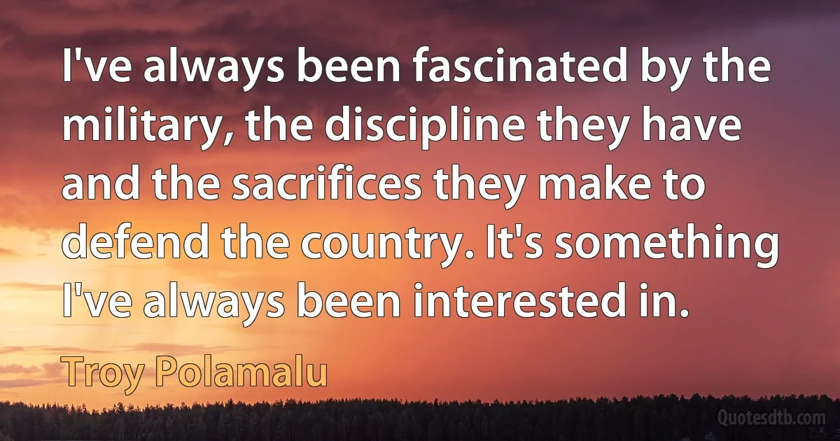 I've always been fascinated by the military, the discipline they have and the sacrifices they make to defend the country. It's something I've always been interested in. (Troy Polamalu)