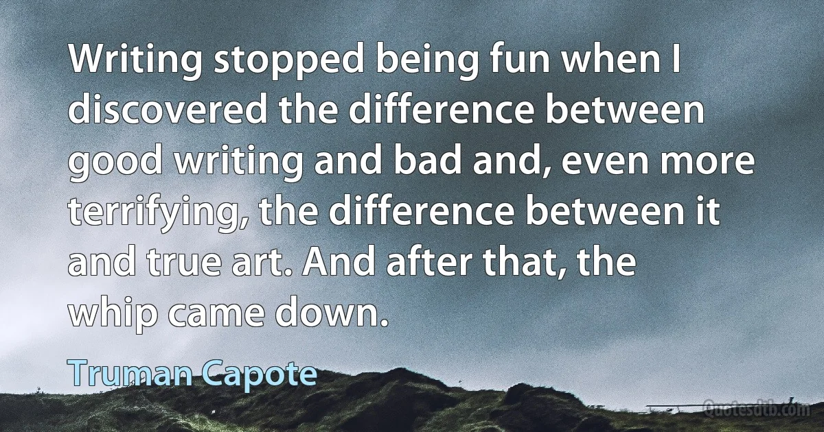 Writing stopped being fun when I discovered the difference between good writing and bad and, even more terrifying, the difference between it and true art. And after that, the whip came down. (Truman Capote)