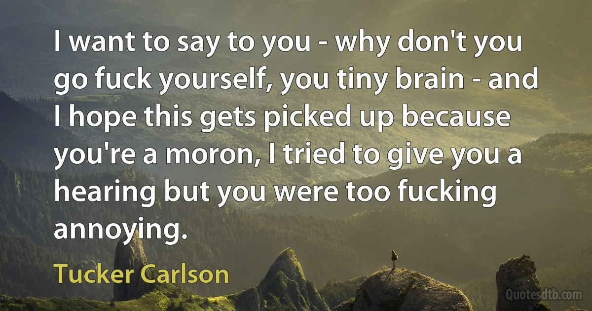 I want to say to you - why don't you go fuck yourself, you tiny brain - and I hope this gets picked up because you're a moron, I tried to give you a hearing but you were too fucking annoying. (Tucker Carlson)