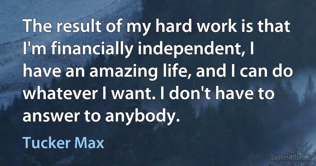 The result of my hard work is that I'm financially independent, I have an amazing life, and I can do whatever I want. I don't have to answer to anybody. (Tucker Max)