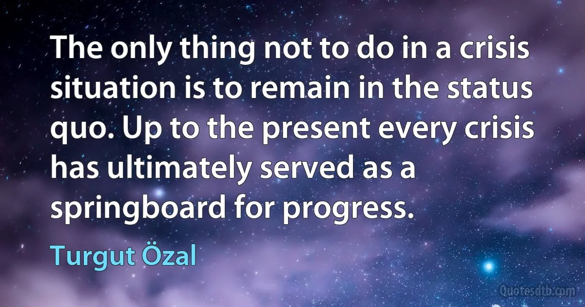 The only thing not to do in a crisis situation is to remain in the status quo. Up to the present every crisis has ultimately served as a springboard for progress. (Turgut Özal)