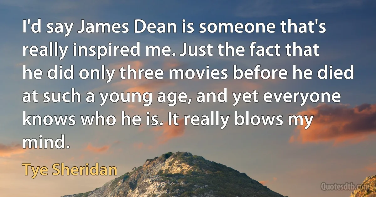 I'd say James Dean is someone that's really inspired me. Just the fact that he did only three movies before he died at such a young age, and yet everyone knows who he is. It really blows my mind. (Tye Sheridan)