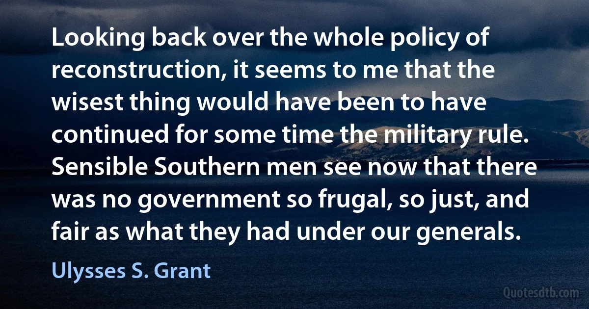 Looking back over the whole policy of reconstruction, it seems to me that the wisest thing would have been to have continued for some time the military rule. Sensible Southern men see now that there was no government so frugal, so just, and fair as what they had under our generals. (Ulysses S. Grant)