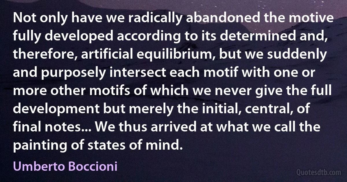 Not only have we radically abandoned the motive fully developed according to its determined and, therefore, artificial equilibrium, but we suddenly and purposely intersect each motif with one or more other motifs of which we never give the full development but merely the initial, central, of final notes... We thus arrived at what we call the painting of states of mind. (Umberto Boccioni)