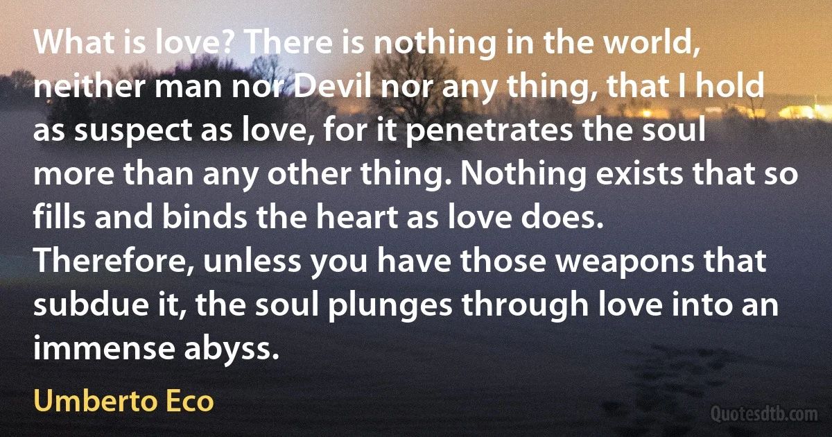 What is love? There is nothing in the world, neither man nor Devil nor any thing, that I hold as suspect as love, for it penetrates the soul more than any other thing. Nothing exists that so fills and binds the heart as love does. Therefore, unless you have those weapons that subdue it, the soul plunges through love into an immense abyss. (Umberto Eco)