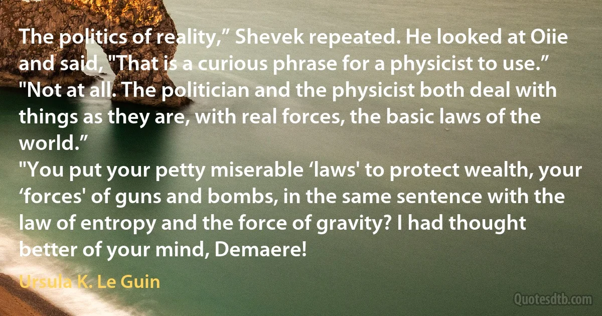 The politics of reality,” Shevek repeated. He looked at Oiie and said, "That is a curious phrase for a physicist to use.”
"Not at all. The politician and the physicist both deal with things as they are, with real forces, the basic laws of the world.”
"You put your petty miserable ‘laws' to protect wealth, your ‘forces' of guns and bombs, in the same sentence with the law of entropy and the force of gravity? I had thought better of your mind, Demaere! (Ursula K. Le Guin)