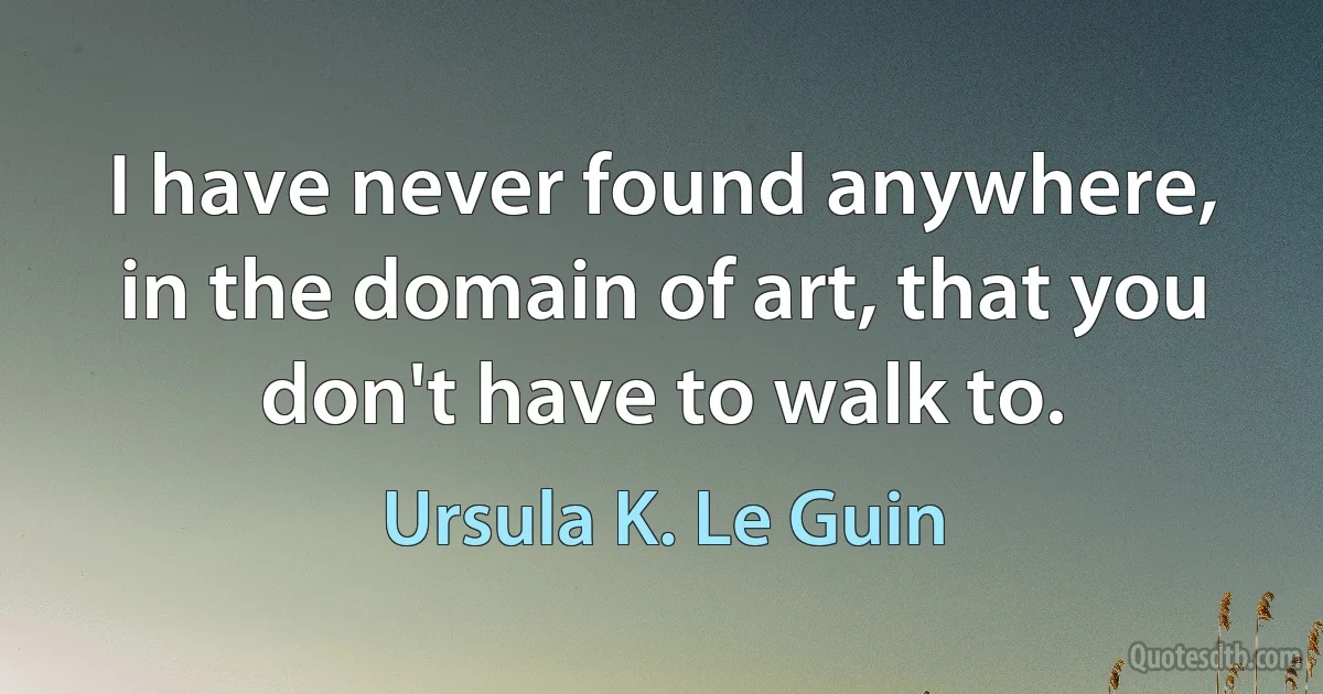 I have never found anywhere, in the domain of art, that you don't have to walk to. (Ursula K. Le Guin)