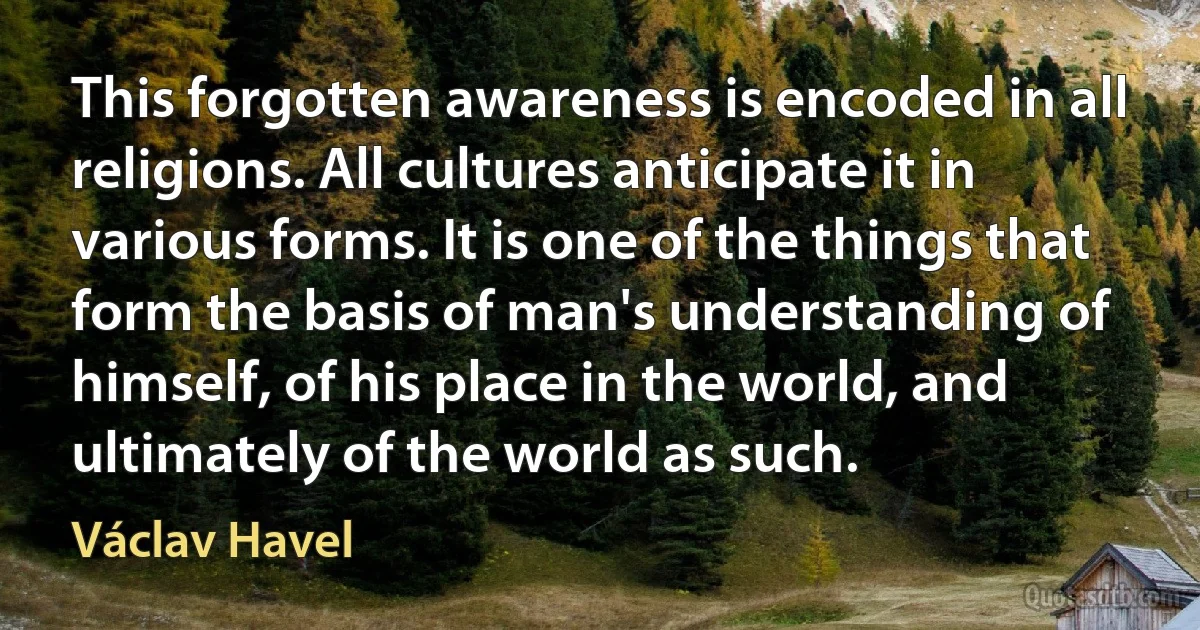 This forgotten awareness is encoded in all religions. All cultures anticipate it in various forms. It is one of the things that form the basis of man's understanding of himself, of his place in the world, and ultimately of the world as such. (Václav Havel)