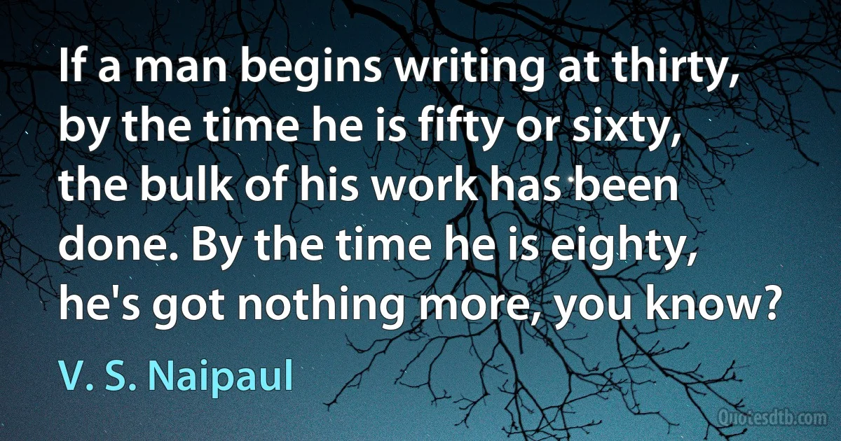 If a man begins writing at thirty, by the time he is fifty or sixty, the bulk of his work has been done. By the time he is eighty, he's got nothing more, you know? (V. S. Naipaul)