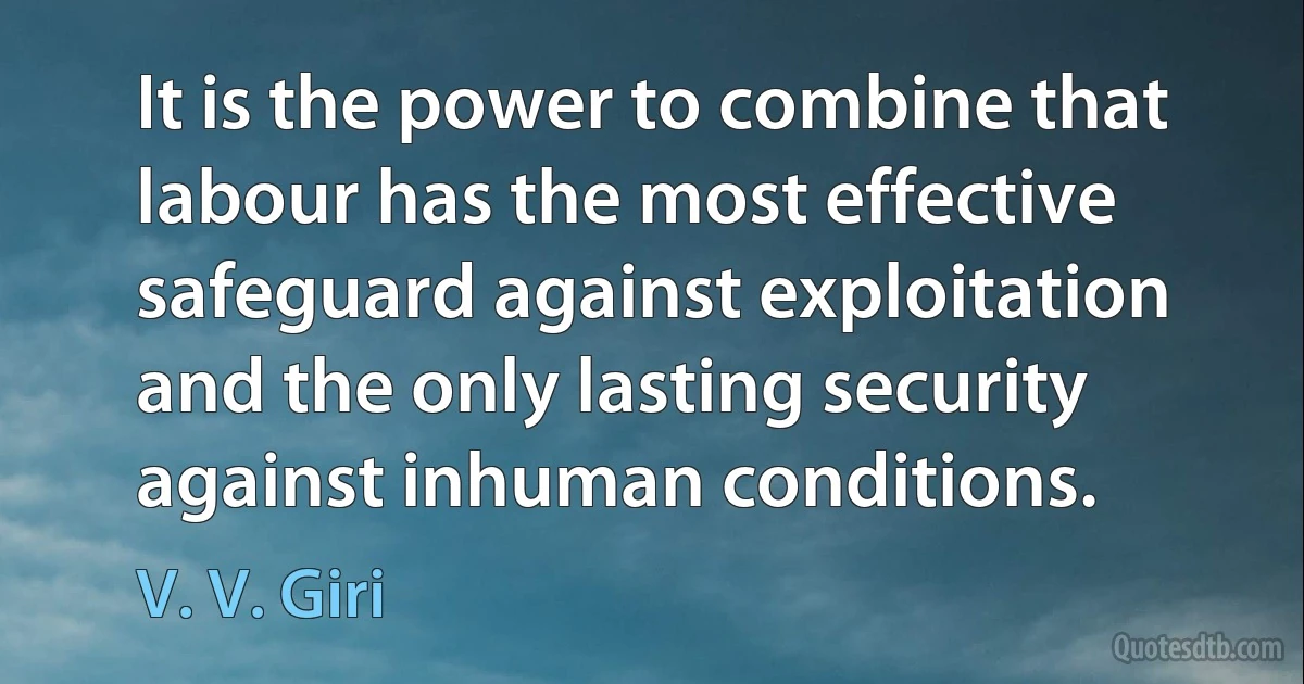 It is the power to combine that labour has the most effective safeguard against exploitation and the only lasting security against inhuman conditions. (V. V. Giri)