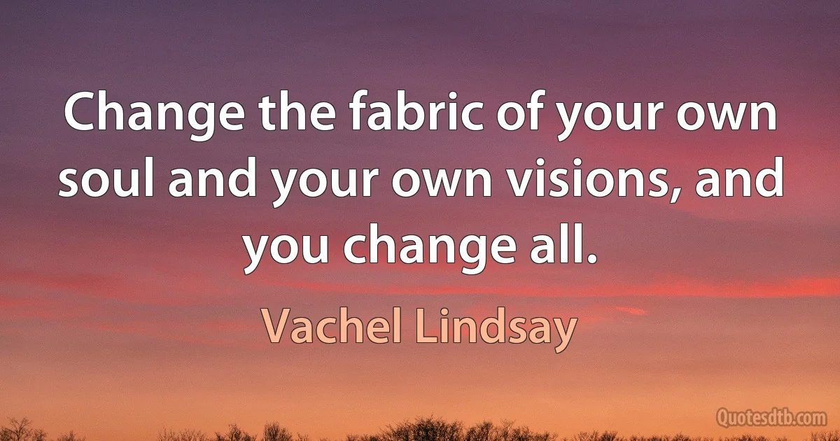 Change the fabric of your own soul and your own visions, and you change all. (Vachel Lindsay)