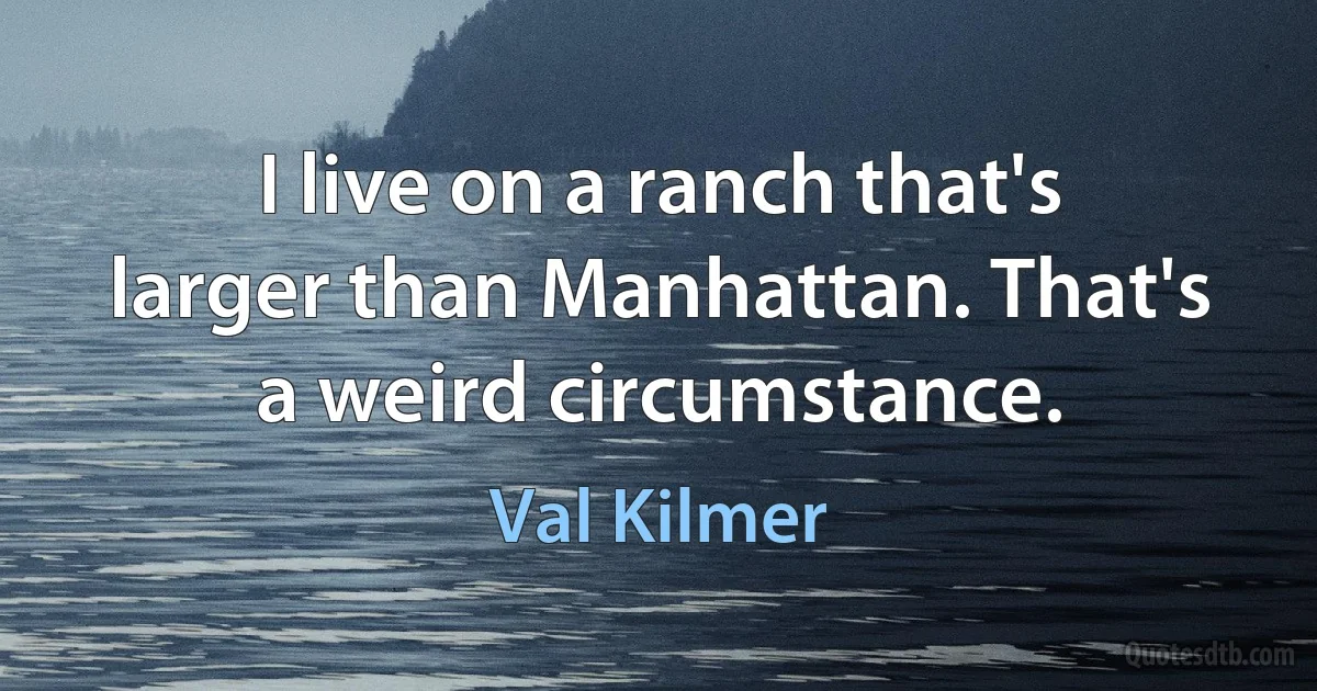 I live on a ranch that's larger than Manhattan. That's a weird circumstance. (Val Kilmer)