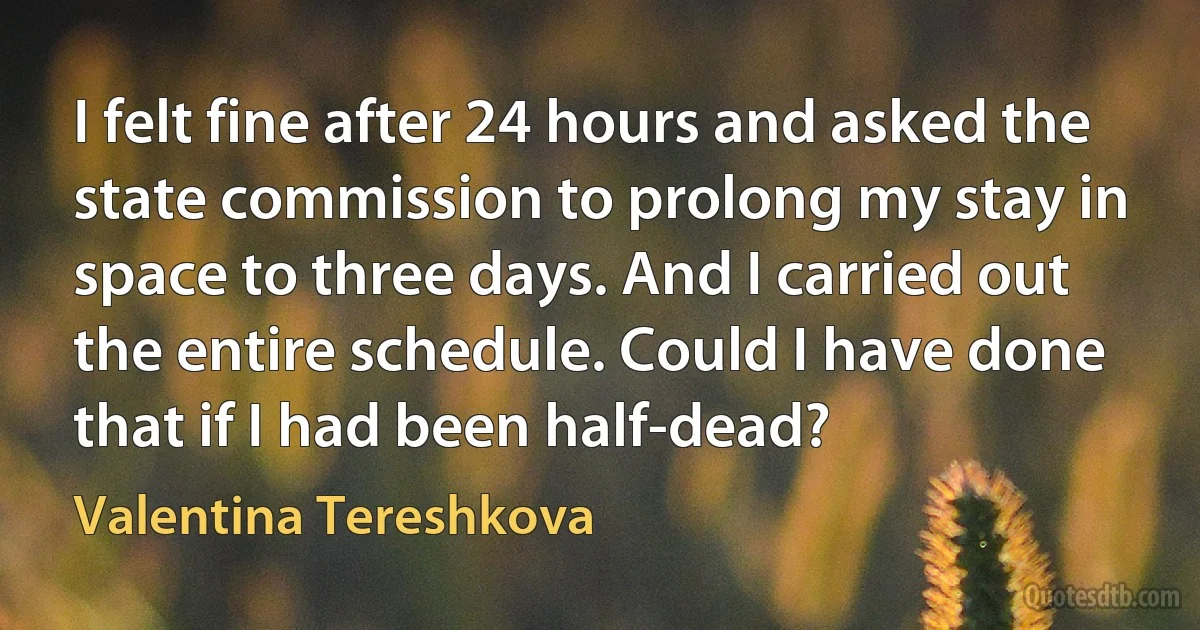 I felt fine after 24 hours and asked the state commission to prolong my stay in space to three days. And I carried out the entire schedule. Could I have done that if I had been half-dead? (Valentina Tereshkova)