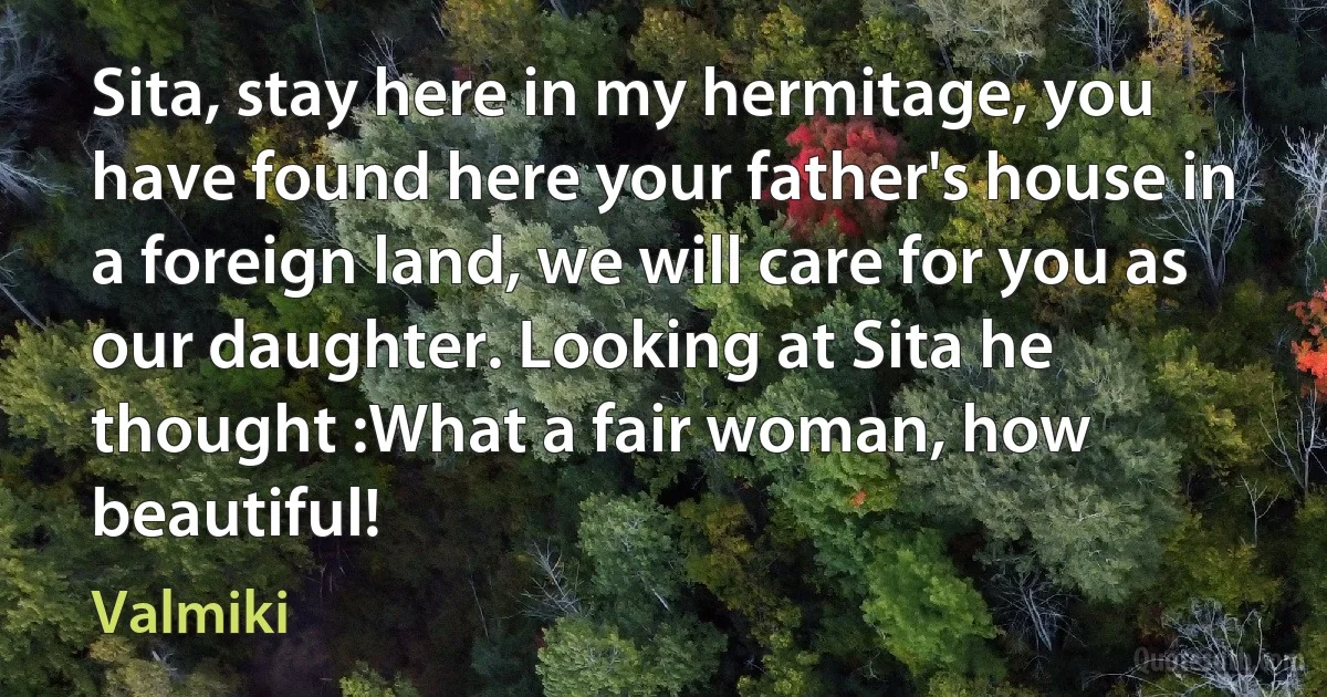 Sita, stay here in my hermitage, you have found here your father's house in a foreign land, we will care for you as our daughter. Looking at Sita he thought :What a fair woman, how beautiful! (Valmiki)