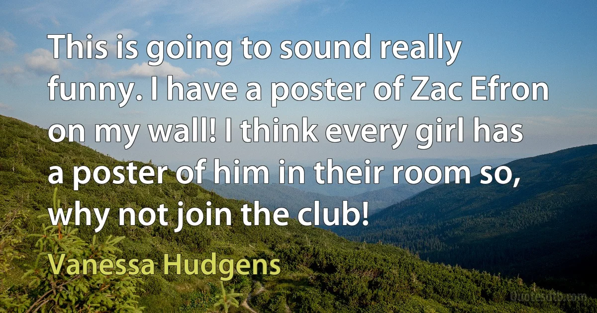 This is going to sound really funny. I have a poster of Zac Efron on my wall! I think every girl has a poster of him in their room so, why not join the club! (Vanessa Hudgens)