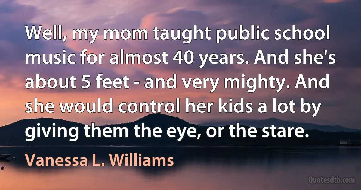 Well, my mom taught public school music for almost 40 years. And she's about 5 feet - and very mighty. And she would control her kids a lot by giving them the eye, or the stare. (Vanessa L. Williams)