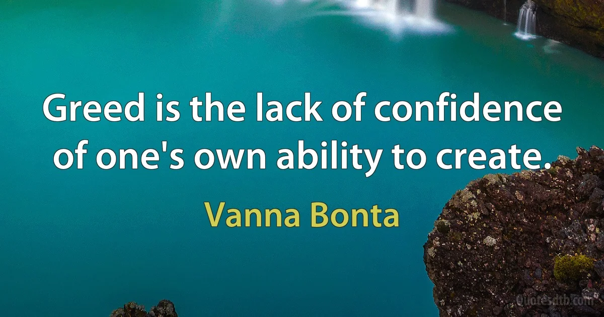 Greed is the lack of confidence of one's own ability to create. (Vanna Bonta)