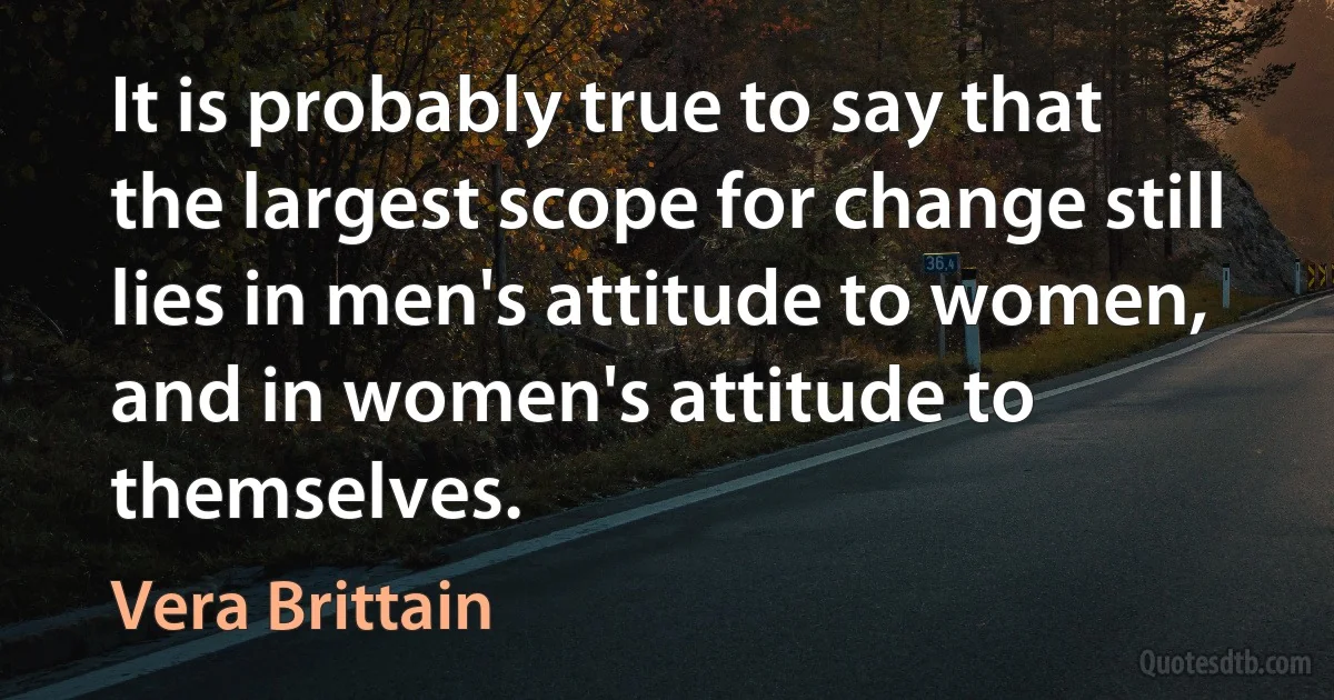 It is probably true to say that the largest scope for change still lies in men's attitude to women, and in women's attitude to themselves. (Vera Brittain)