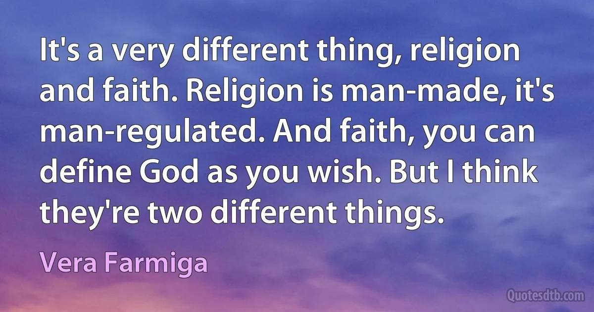 It's a very different thing, religion and faith. Religion is man-made, it's man-regulated. And faith, you can define God as you wish. But I think they're two different things. (Vera Farmiga)