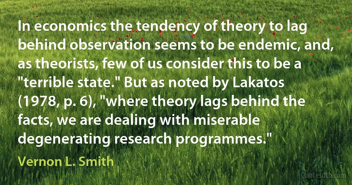 In economics the tendency of theory to lag behind observation seems to be endemic, and, as theorists, few of us consider this to be a "terrible state." But as noted by Lakatos (1978, p. 6), "where theory lags behind the facts, we are dealing with miserable degenerating research programmes." (Vernon L. Smith)