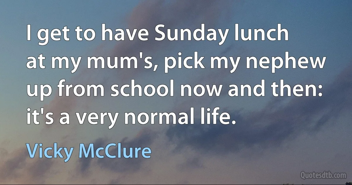 I get to have Sunday lunch at my mum's, pick my nephew up from school now and then: it's a very normal life. (Vicky McClure)