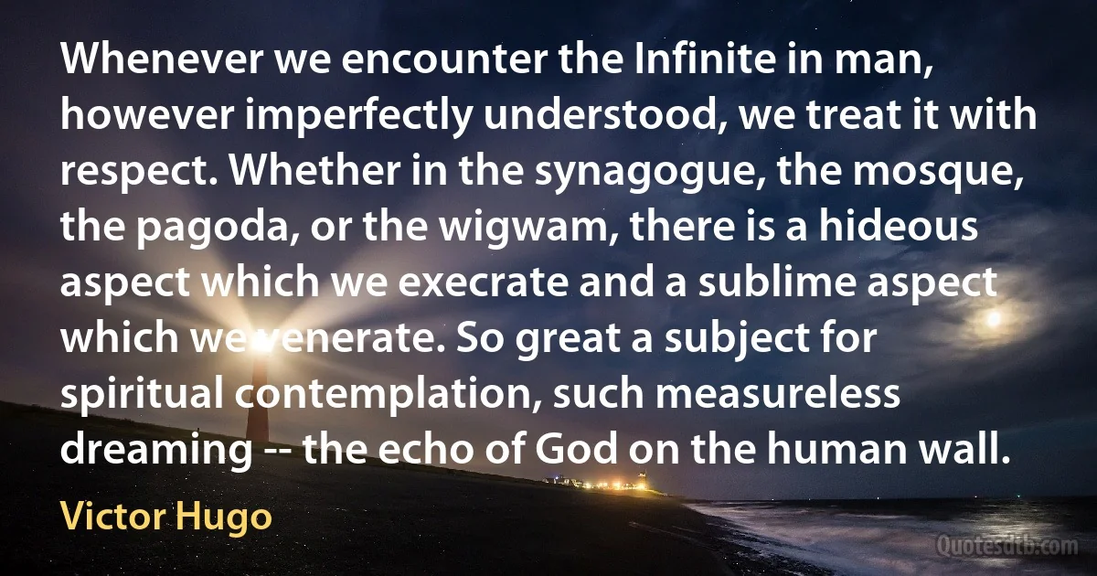 Whenever we encounter the Infinite in man, however imperfectly understood, we treat it with respect. Whether in the synagogue, the mosque, the pagoda, or the wigwam, there is a hideous aspect which we execrate and a sublime aspect which we venerate. So great a subject for spiritual contemplation, such measureless dreaming -- the echo of God on the human wall. (Victor Hugo)