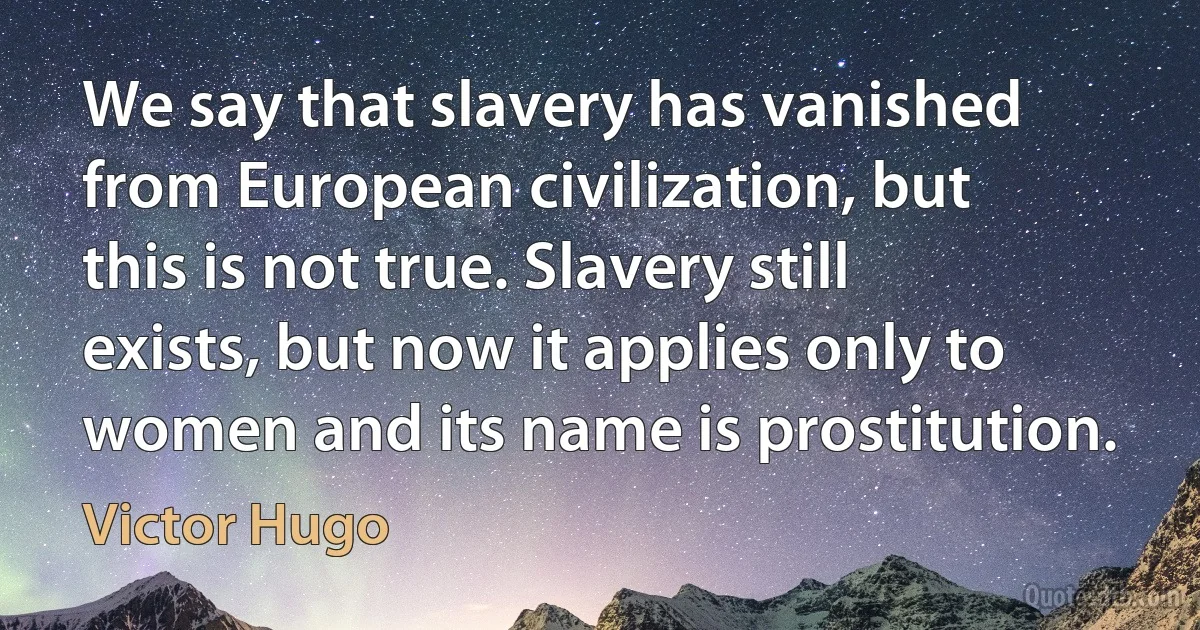 We say that slavery has vanished from European civilization, but this is not true. Slavery still exists, but now it applies only to women and its name is prostitution. (Victor Hugo)