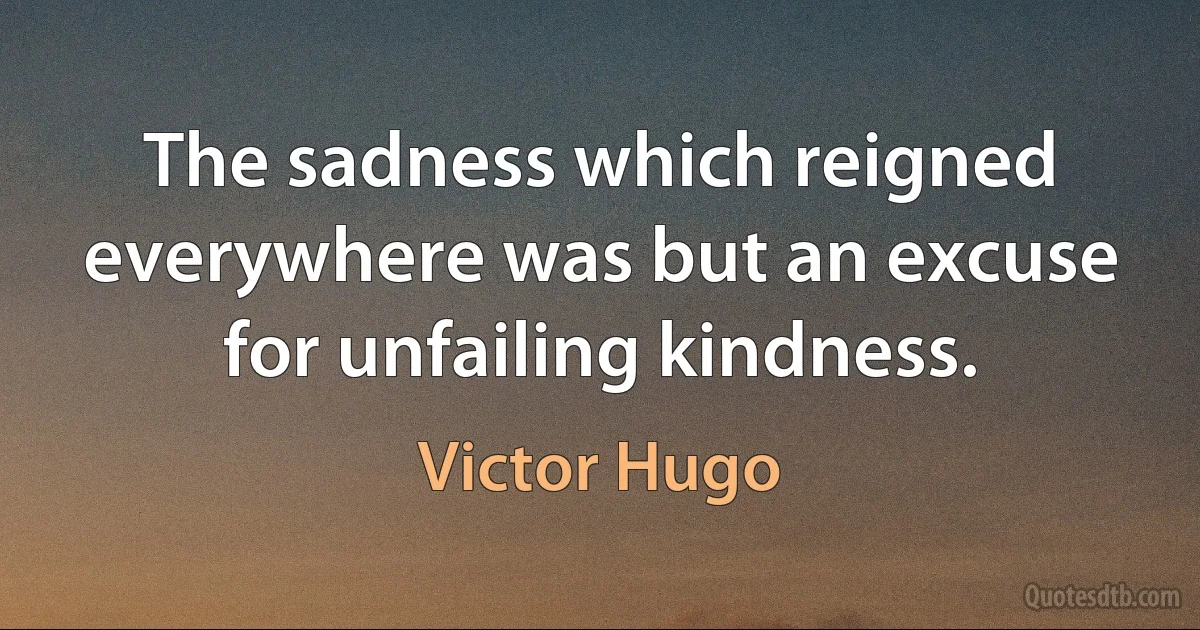 The sadness which reigned everywhere was but an excuse for unfailing kindness. (Victor Hugo)