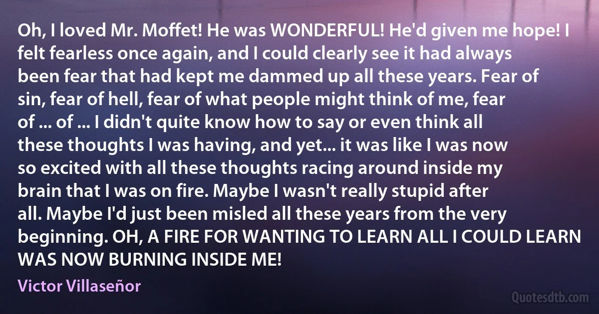 Oh, I loved Mr. Moffet! He was WONDERFUL! He'd given me hope! I felt fearless once again, and I could clearly see it had always been fear that had kept me dammed up all these years. Fear of sin, fear of hell, fear of what people might think of me, fear of ... of ... I didn't quite know how to say or even think all these thoughts I was having, and yet... it was like I was now so excited with all these thoughts racing around inside my brain that I was on fire. Maybe I wasn't really stupid after all. Maybe I'd just been misled all these years from the very beginning. OH, A FIRE FOR WANTING TO LEARN ALL I COULD LEARN WAS NOW BURNING INSIDE ME! (Victor Villaseñor)