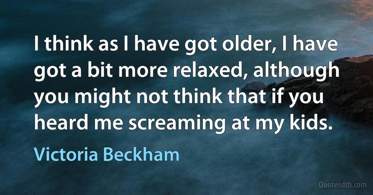 I think as I have got older, I have got a bit more relaxed, although you might not think that if you heard me screaming at my kids. (Victoria Beckham)