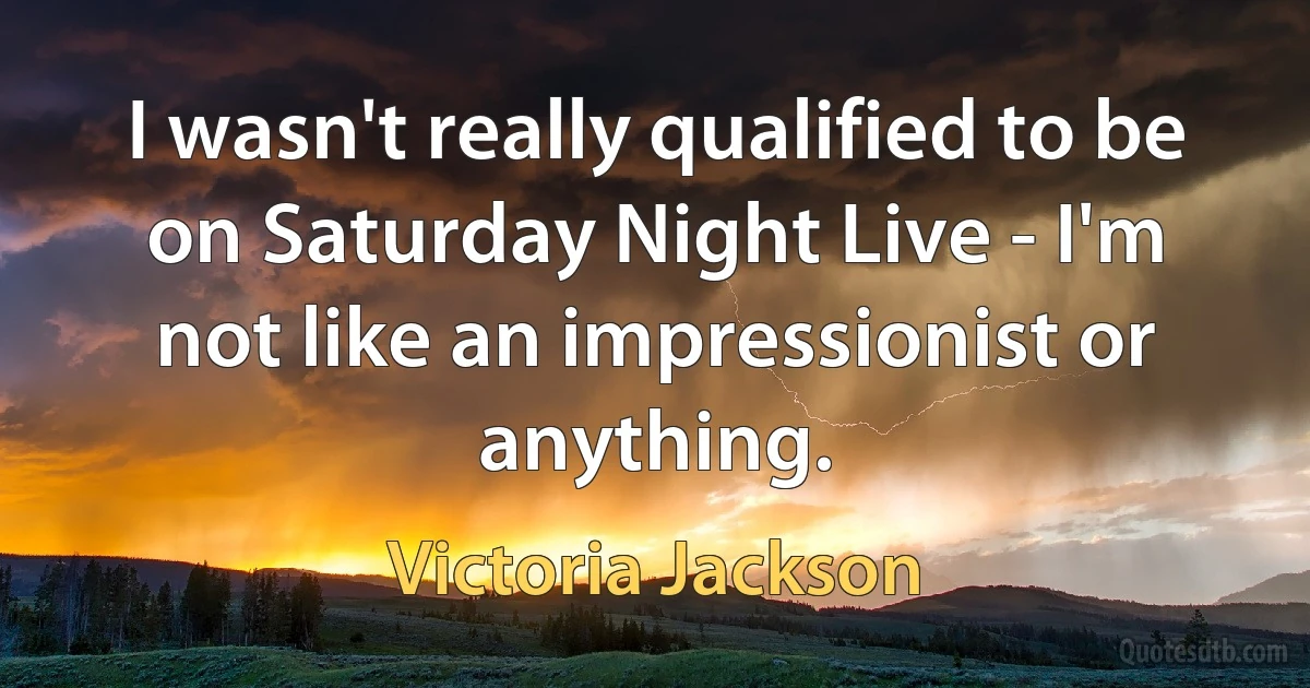 I wasn't really qualified to be on Saturday Night Live - I'm not like an impressionist or anything. (Victoria Jackson)