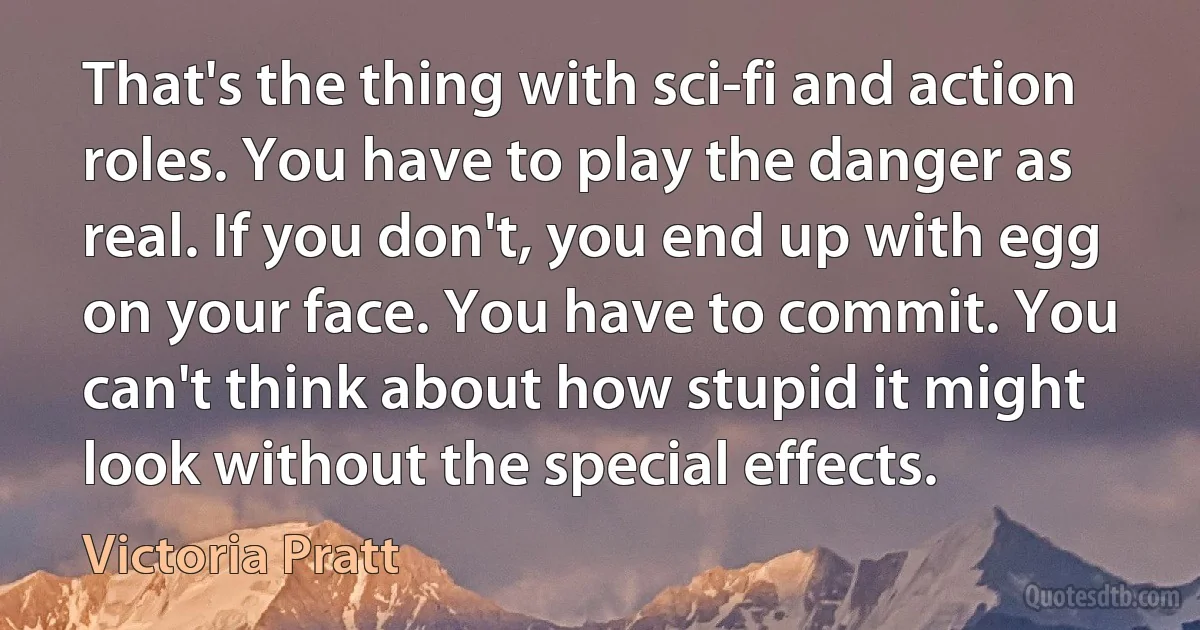 That's the thing with sci-fi and action roles. You have to play the danger as real. If you don't, you end up with egg on your face. You have to commit. You can't think about how stupid it might look without the special effects. (Victoria Pratt)