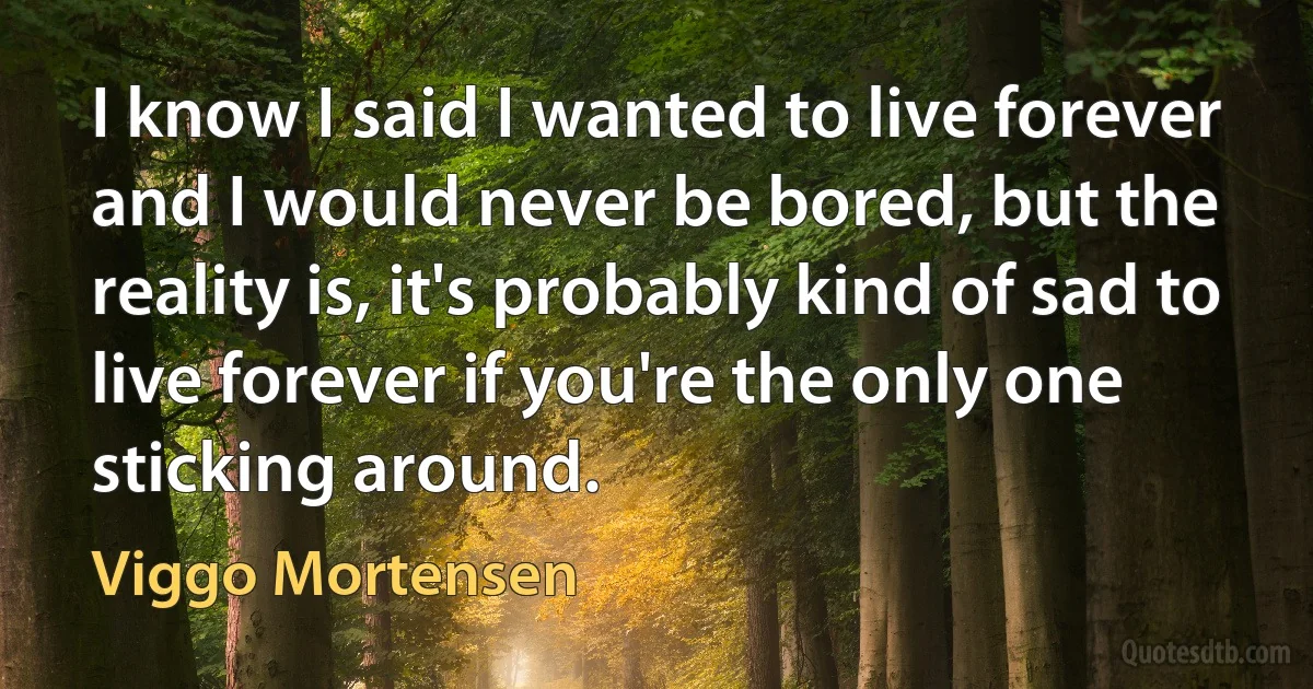 I know I said I wanted to live forever and I would never be bored, but the reality is, it's probably kind of sad to live forever if you're the only one sticking around. (Viggo Mortensen)