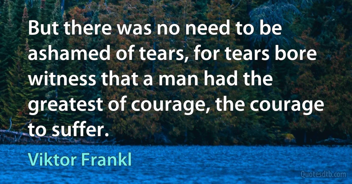 But there was no need to be ashamed of tears, for tears bore witness that a man had the greatest of courage, the courage to suffer. (Viktor Frankl)