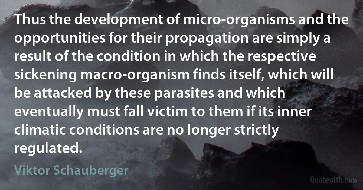 Thus the development of micro-organisms and the opportunities for their propagation are simply a result of the condition in which the respective sickening macro-organism finds itself, which will be attacked by these parasites and which eventually must fall victim to them if its inner climatic conditions are no longer strictly regulated. (Viktor Schauberger)