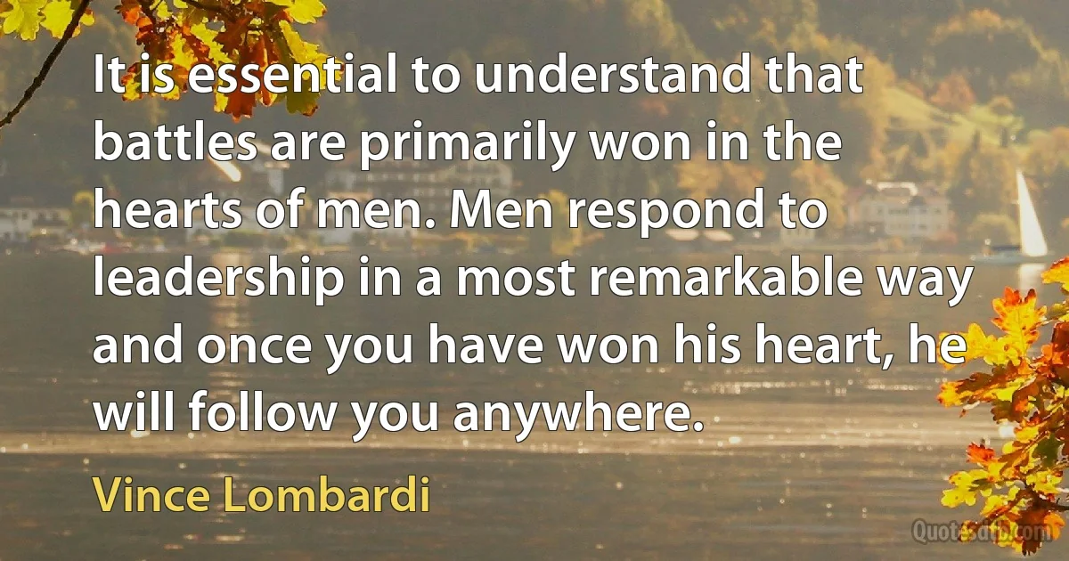 It is essential to understand that battles are primarily won in the hearts of men. Men respond to leadership in a most remarkable way and once you have won his heart, he will follow you anywhere. (Vince Lombardi)