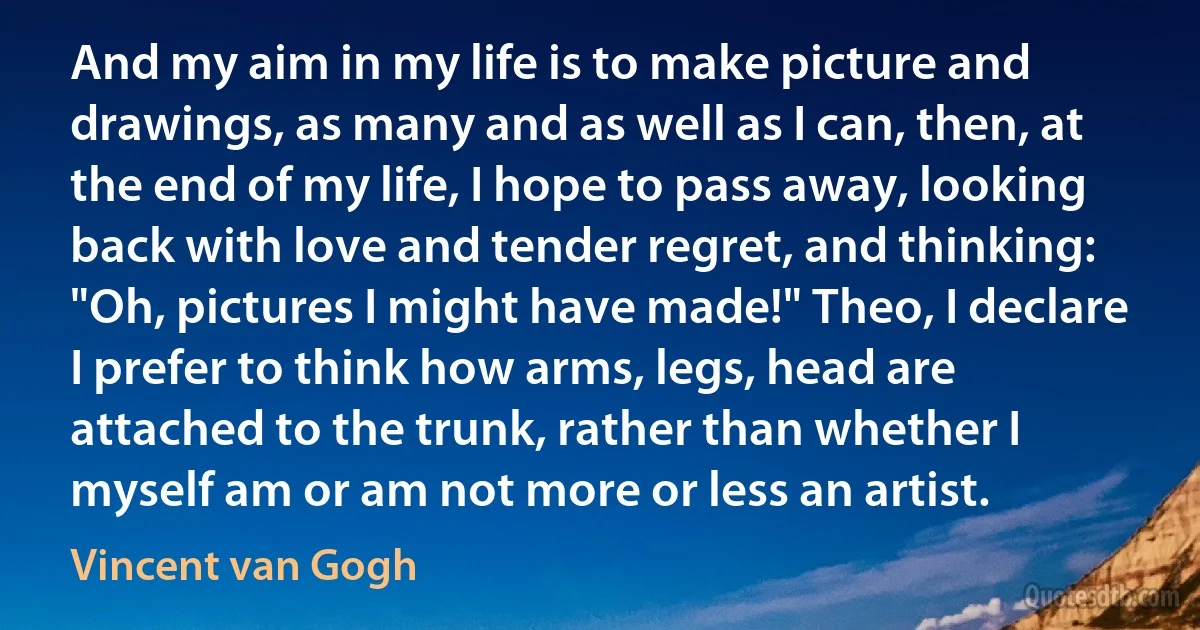 And my aim in my life is to make picture and drawings, as many and as well as I can, then, at the end of my life, I hope to pass away, looking back with love and tender regret, and thinking: "Oh, pictures I might have made!" Theo, I declare I prefer to think how arms, legs, head are attached to the trunk, rather than whether I myself am or am not more or less an artist. (Vincent van Gogh)