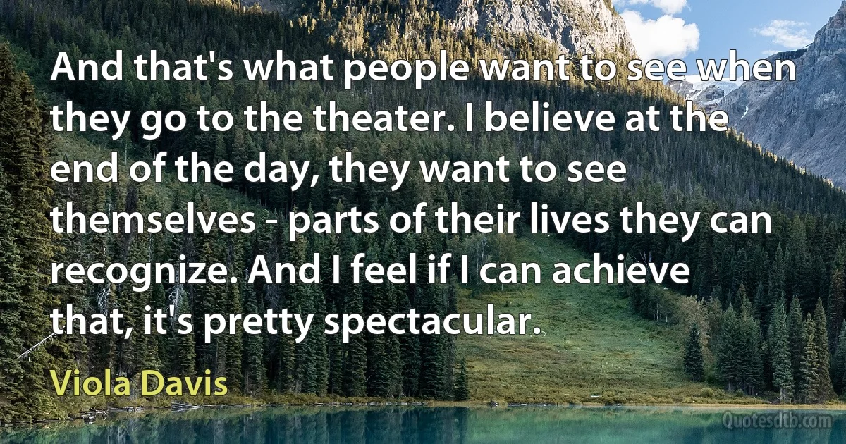 And that's what people want to see when they go to the theater. I believe at the end of the day, they want to see themselves - parts of their lives they can recognize. And I feel if I can achieve that, it's pretty spectacular. (Viola Davis)