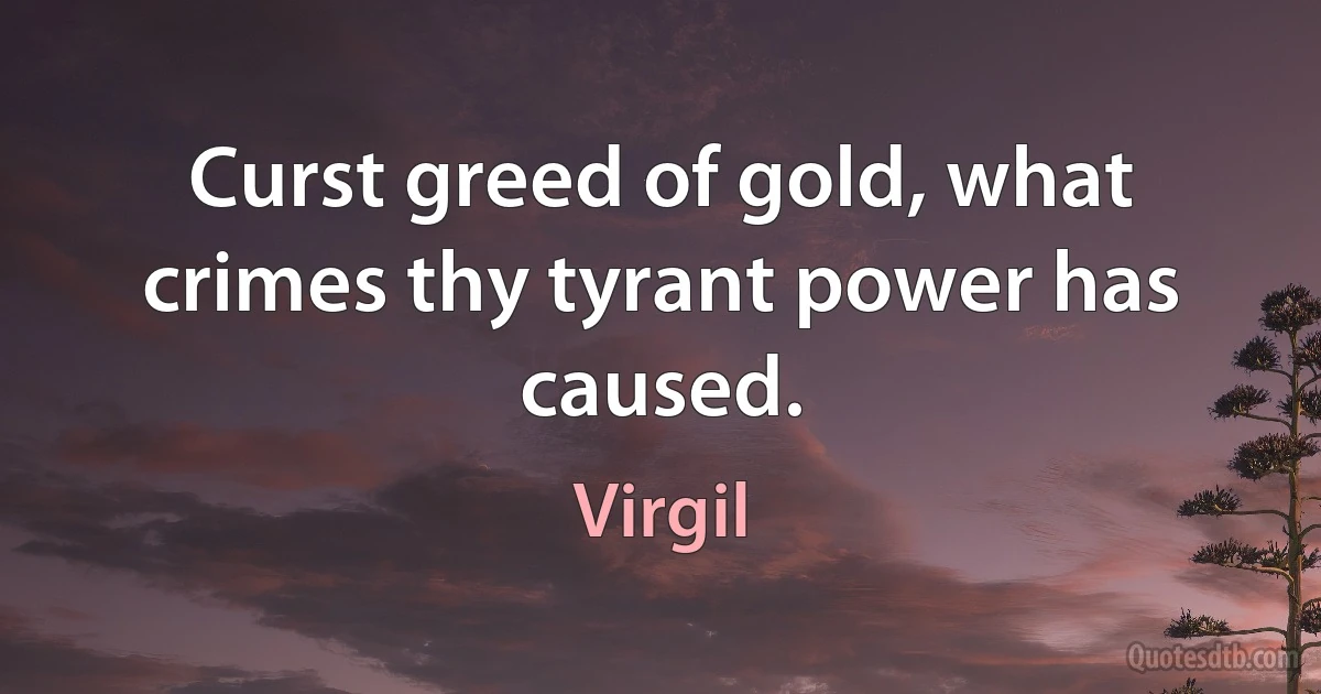 Curst greed of gold, what crimes thy tyrant power has caused. (Virgil)